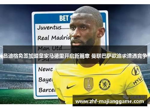 吕迪格免签加盟皇家马德里开启新篇章 曼联巴萨欲追求遭遇竞争